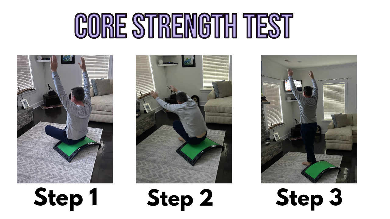 Here is a simple test to determine your core strength:Sit on the floor or on the CardioGolf® Slope with your legs crossed.  Make sure the space is clear around you, free of furniture. Holding your arms up in the air, stand up from the cross legged position, trying not to use your hands, knees, forearms or sides of your legs.